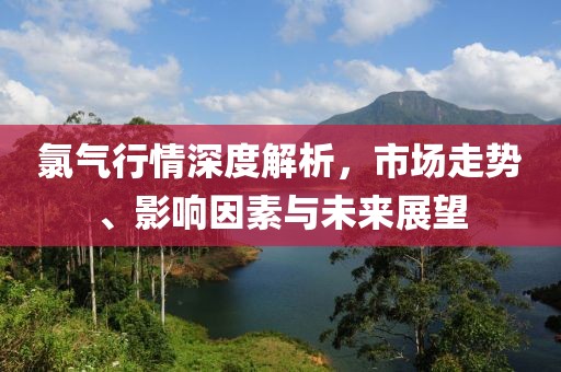 氯氣行情深度解析，市場走勢、影響因素與未來展望