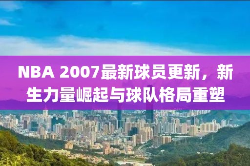 NBA 2007最新球員更新，新生力量崛起與球隊格局重塑