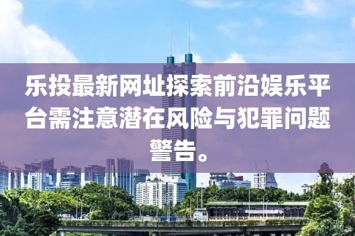 樂投最新網(wǎng)址探索前沿娛樂平臺需注意潛在風險與犯罪問題警告。
