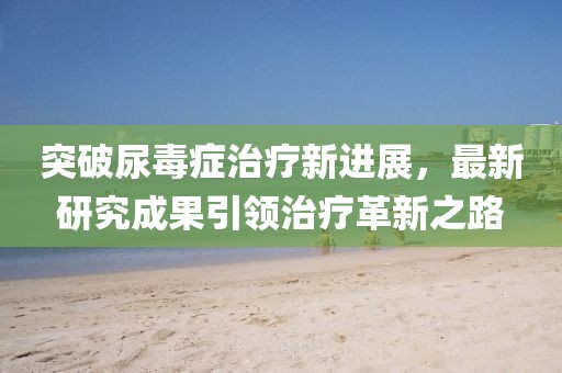 突破尿毒癥治療新進(jìn)展，最新研究成果引領(lǐng)治療革新之路