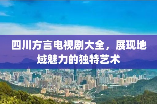 四川方言電視劇大全，展現(xiàn)地域魅力的獨(dú)特藝術(shù)