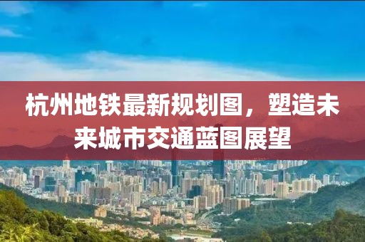 杭州地鐵最新規(guī)劃圖，塑造未來城市交通藍(lán)圖展望