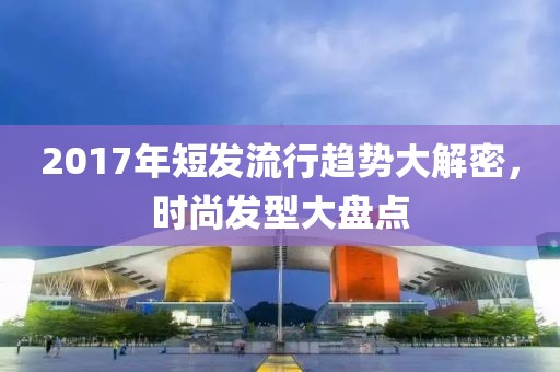 2017年短發(fā)流行趨勢大解密，時尚發(fā)型大盤點