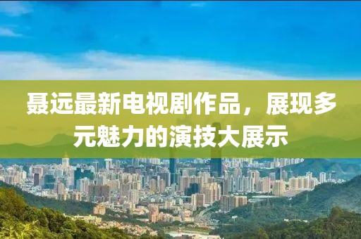 聶遠(yuǎn)最新電視劇作品，展現(xiàn)多元魅力的演技大展示