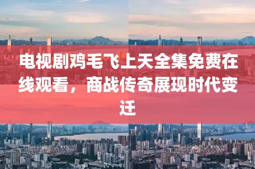 電視劇雞毛飛上天全集免費(fèi)在線觀看，商戰(zhàn)傳奇展現(xiàn)時(shí)代變遷