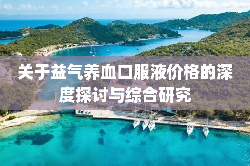 關(guān)于益氣養(yǎng)血口服液價(jià)格的深度探討與綜合研究