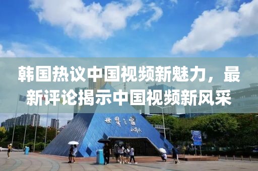 韓國熱議中國視頻新魅力，最新評論揭示中國視頻新風(fēng)采