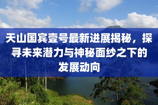 天山國(guó)賓壹號(hào)最新進(jìn)展揭秘，探尋未來(lái)潛力與神秘面紗之下的發(fā)展動(dòng)向