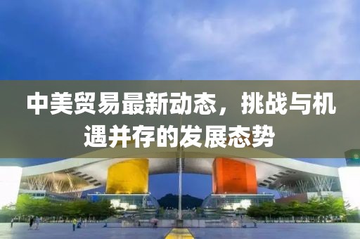 中美貿(mào)易最新動(dòng)態(tài)，挑戰(zhàn)與機(jī)遇并存的發(fā)展態(tài)勢(shì)