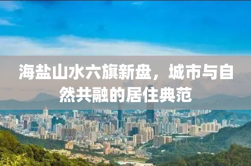 海鹽山水六旗新盤，城市與自然共融的居住典范