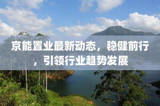 京能置業(yè)最新動(dòng)態(tài)，穩(wěn)健前行，引領(lǐng)行業(yè)趨勢(shì)發(fā)展