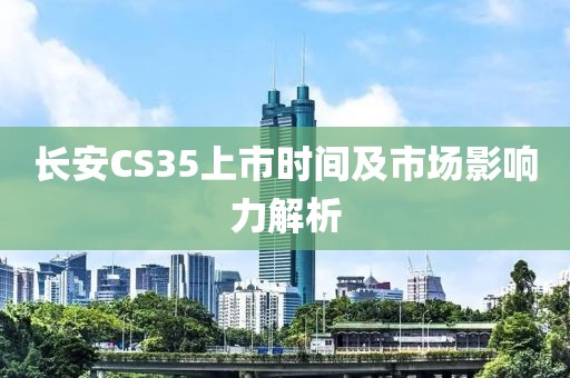 長安CS35上市時間及市場影響力解析