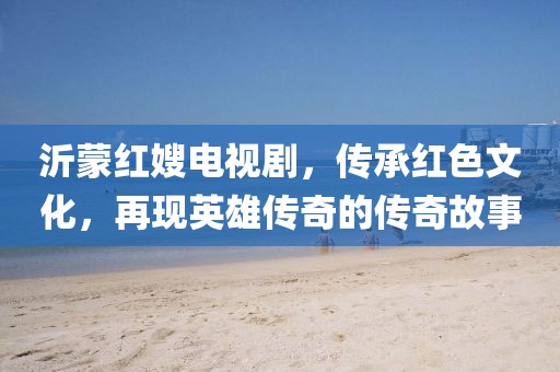 沂蒙紅嫂電視劇，傳承紅色文化，再現(xiàn)英雄傳奇的傳奇故事