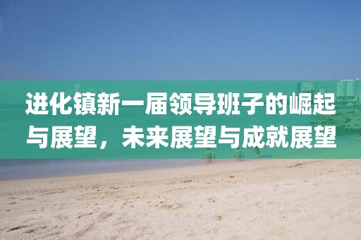 進(jìn)化鎮(zhèn)新一屆領(lǐng)導(dǎo)班子的崛起與展望，未來展望與成就展望