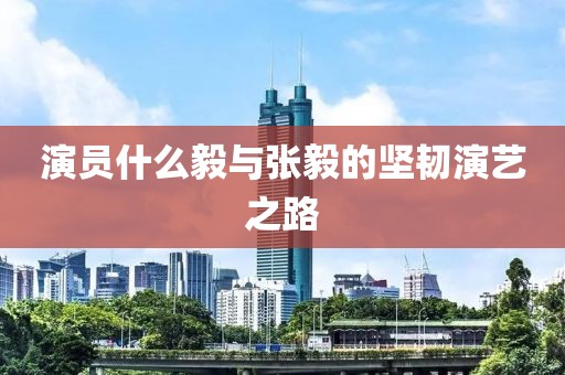 演員什么毅與張毅的堅韌演藝之路