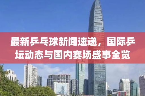 最新乒乓球新聞速遞，國(guó)際乒壇動(dòng)態(tài)與國(guó)內(nèi)賽場(chǎng)盛事全覽
