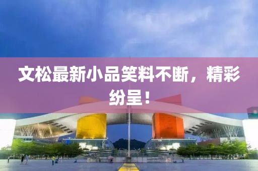 文松最新小品笑料不斷，精彩紛呈！