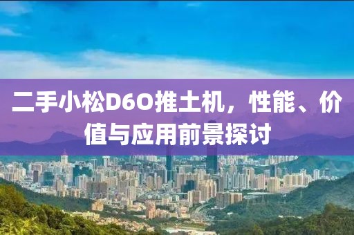 二手小松D6O推土機(jī)，性能、價(jià)值與應(yīng)用前景探討