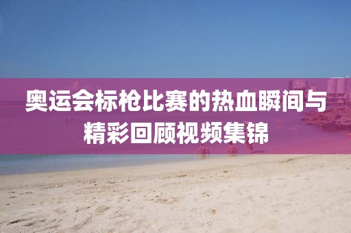 奧運(yùn)會(huì)標(biāo)槍比賽的熱血瞬間與精彩回顧視頻集錦