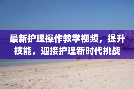 最新護(hù)理操作教學(xué)視頻，提升技能，迎接護(hù)理新時(shí)代挑戰(zhàn)