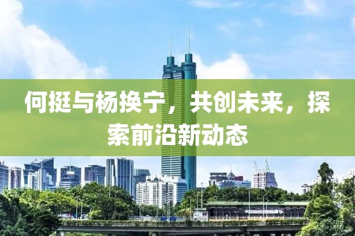 何挺與楊換寧，共創(chuàng)未來，探索前沿新動(dòng)態(tài)