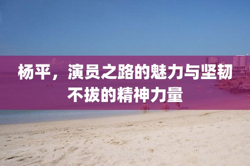 楊平，演員之路的魅力與堅韌不拔的精神力量