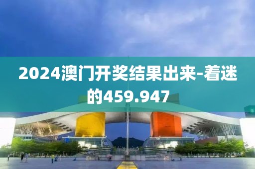 2024澳門開獎結(jié)果出來-著迷的459.947