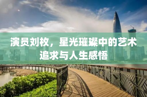 演員劉枚，星光璀璨中的藝術(shù)追求與人生感悟