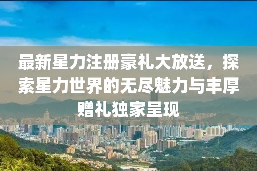 最新星力注冊(cè)豪禮大放送，探索星力世界的無(wú)盡魅力與豐厚贈(zèng)禮獨(dú)家呈現(xiàn)