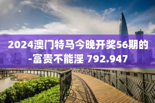 2024澳門特馬今晚開獎56期的-富貴不能淫 792.947
