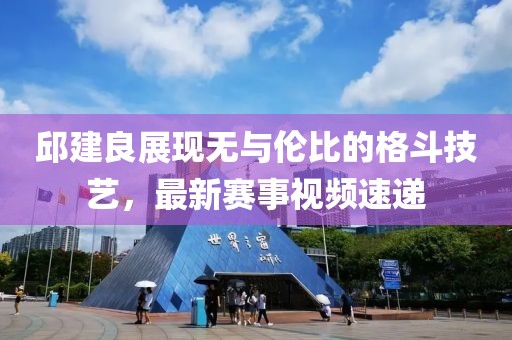 邱建良展現(xiàn)無與倫比的格斗技藝，最新賽事視頻速遞