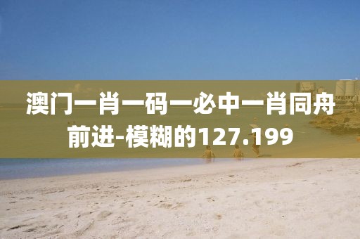 澳門一肖一碼一必中一肖同舟前進(jìn)-模糊的127.199