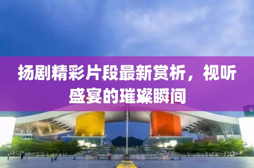 揚(yáng)劇精彩片段最新賞析，視聽盛宴的璀璨瞬間