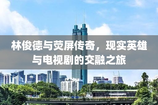 林俊德與熒屏傳奇，現(xiàn)實(shí)英雄與電視劇的交融之旅