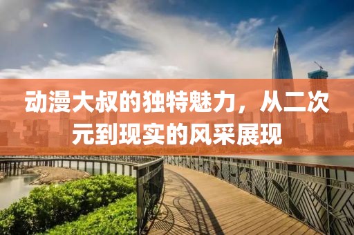 動(dòng)漫大叔的獨(dú)特魅力，從二次元到現(xiàn)實(shí)的風(fēng)采展現(xiàn)