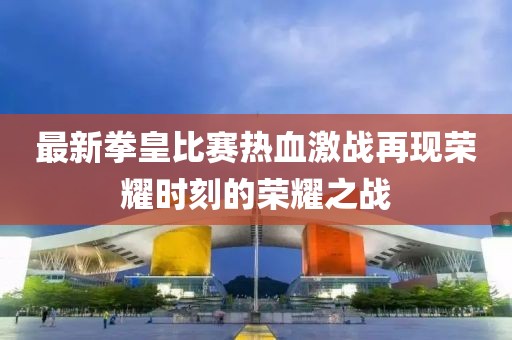 最新拳皇比賽熱血激戰(zhàn)再現(xiàn)榮耀時刻的榮耀之戰(zhàn)