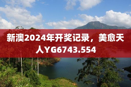 新澳2024年開(kāi)獎(jiǎng)記錄，美愈天人YG6743.554
