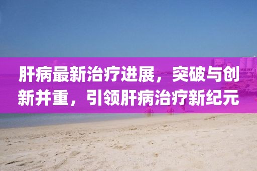 肝病最新治療進(jìn)展，突破與創(chuàng)新并重，引領(lǐng)肝病治療新紀(jì)元