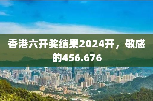 香港六開獎結(jié)果2024開，敏感的456.676
