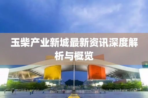 玉柴產(chǎn)業(yè)新城最新資訊深度解析與概覽