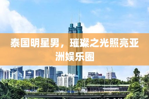 泰國明星男，璀璨之光照亮亞洲娛樂圈
