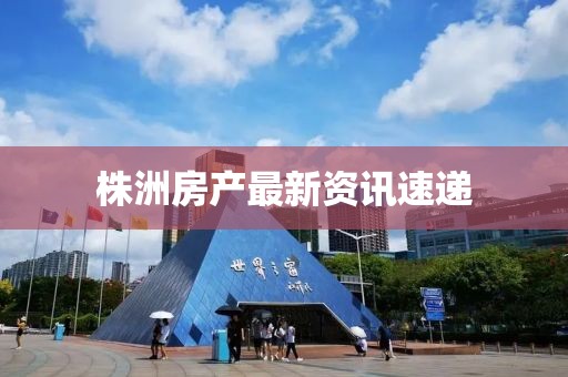 株洲房產(chǎn)最新資訊速遞