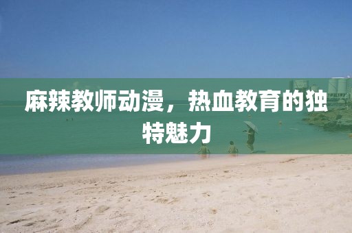 麻辣教師動(dòng)漫，熱血教育的獨(dú)特魅力