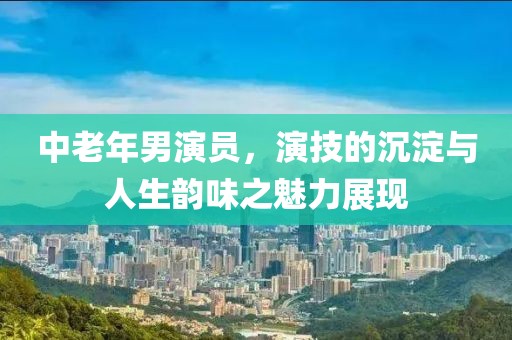 中老年男演員，演技的沉淀與人生韻味之魅力展現(xiàn)