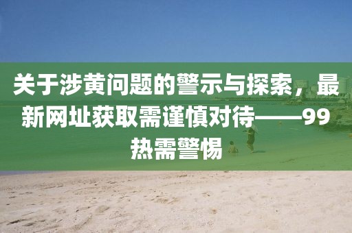 關于涉黃問題的警示與探索，最新網(wǎng)址獲取需謹慎對待——99熱需警惕