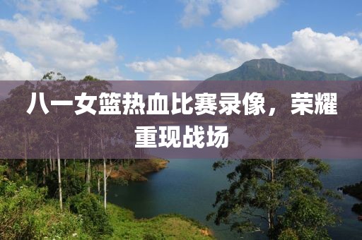 八一女籃熱血比賽錄像，榮耀重現(xiàn)戰(zhàn)場