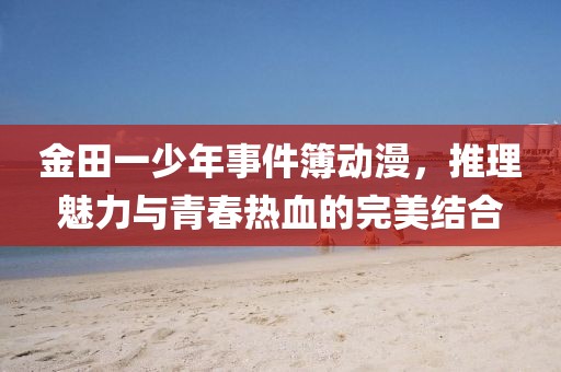 金田一少年事件簿動漫，推理魅力與青春熱血的完美結合