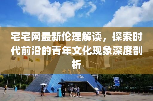 宅宅網(wǎng)最新倫理解讀，探索時(shí)代前沿的青年文化現(xiàn)象深度剖析