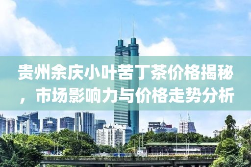 貴州余慶小葉苦丁茶價格揭秘，市場影響力與價格走勢分析