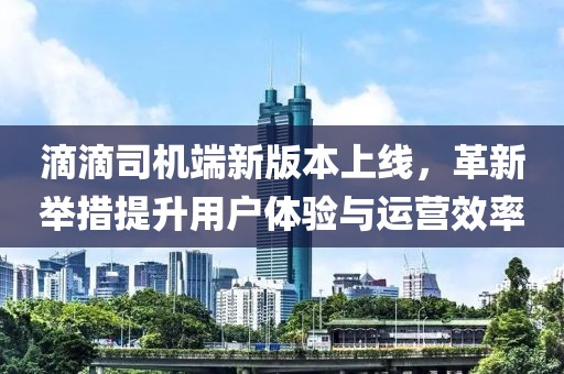 滴滴司機端新版本上線，革新舉措提升用戶體驗與運營效率